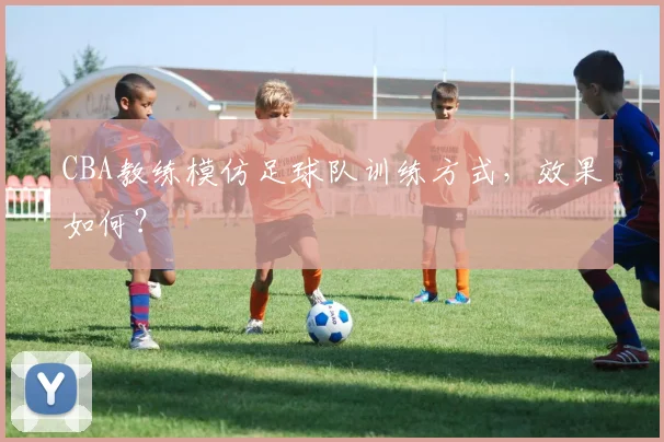 CBA教练模仿足球队训练方式，效果如何？