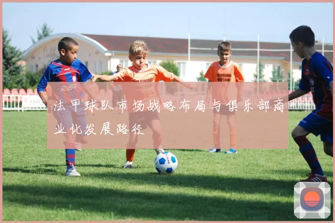 法甲球队市场战略布局与俱乐部商业化发展路径